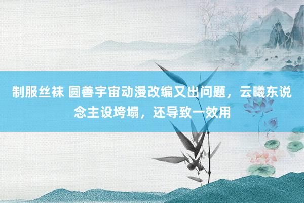 制服丝袜 圆善宇宙动漫改编又出问题，云曦东说念主设垮塌，还导致一效用