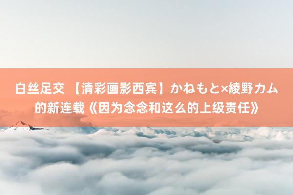 白丝足交 【清彩画影西宾】かねもと×綾野カム的新连载《因为念念和这么的上级责任》