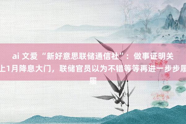 ai 文爱 “新好意思联储通信社”：做事证明关上1月降息大门，联储官员以为不错等等再进一步步履