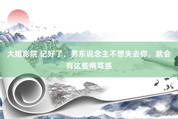 大姐影院 记好了，男东说念主不想失去你，就会有这些病笃感