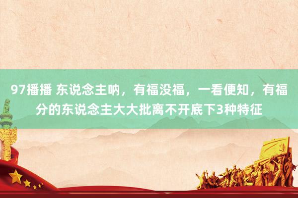 97播播 东说念主呐，有福没福，一看便知，有福分的东说念主大大批离不开底下3种特征