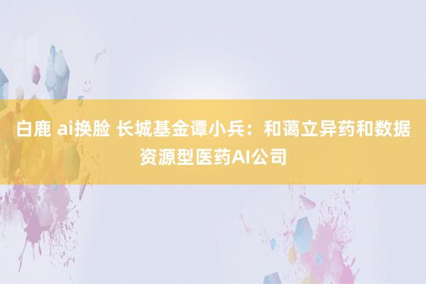 白鹿 ai换脸 长城基金谭小兵：和蔼立异药和数据资源型医药AI公司