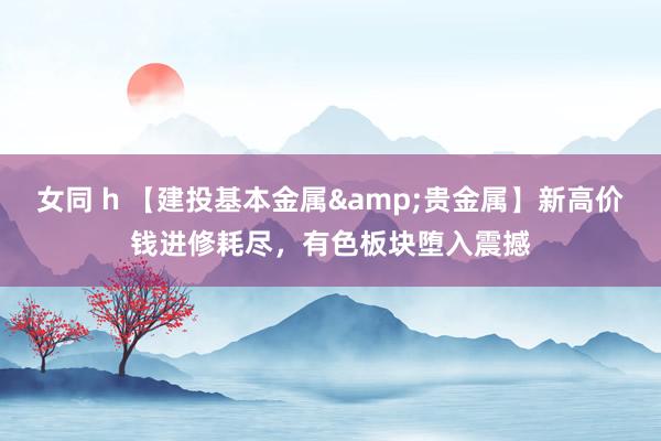 女同 h 【建投基本金属&贵金属】新高价钱进修耗尽，有色板块堕入震撼