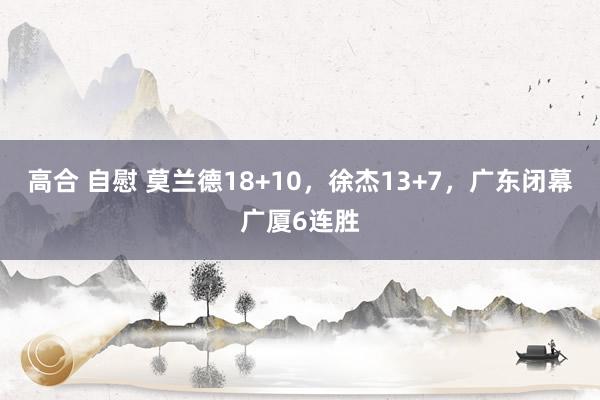 高合 自慰 莫兰德18+10，徐杰13+7，广东闭幕广厦6连胜