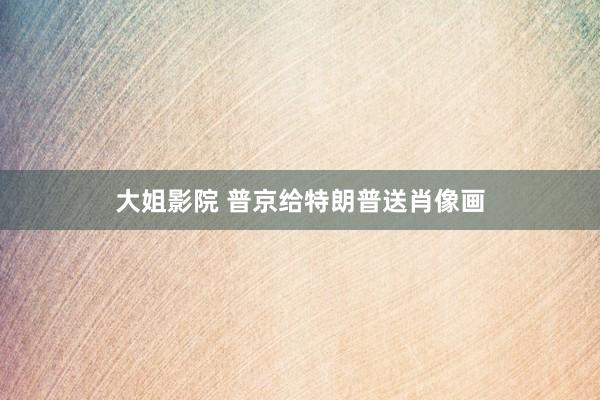 大姐影院 普京给特朗普送肖像画
