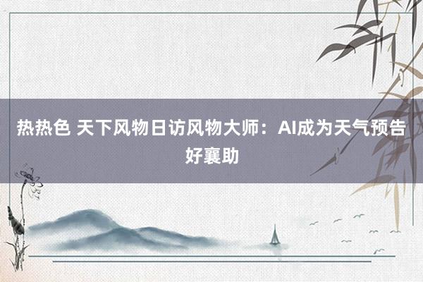 热热色 天下风物日访风物大师：AI成为天气预告好襄助