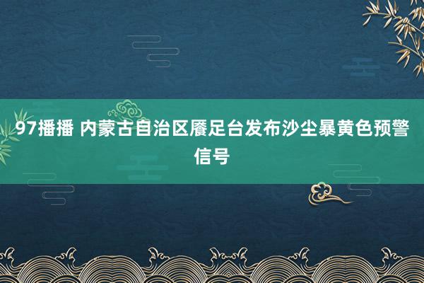 97播播 内蒙古自治区餍足台发布沙尘暴黄色预警信号