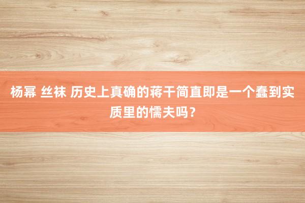 杨幂 丝袜 历史上真确的蒋干简直即是一个蠢到实质里的懦夫吗？