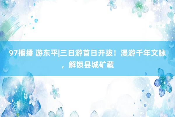 97播播 游东平|三日游首日开拔！漫游千年文脉，解锁县城矿藏