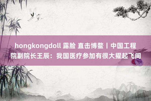 hongkongdoll 露脸 直击博鳌丨中国工程院副院长王辰：我国医疗参加有很大擢起飞间