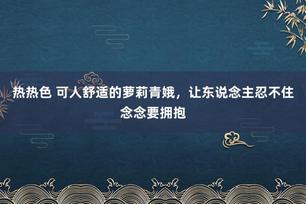 热热色 可人舒适的萝莉青娥，让东说念主忍不住念念要拥抱