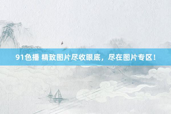 91色播 精致图片尽收眼底，尽在图片专区！
