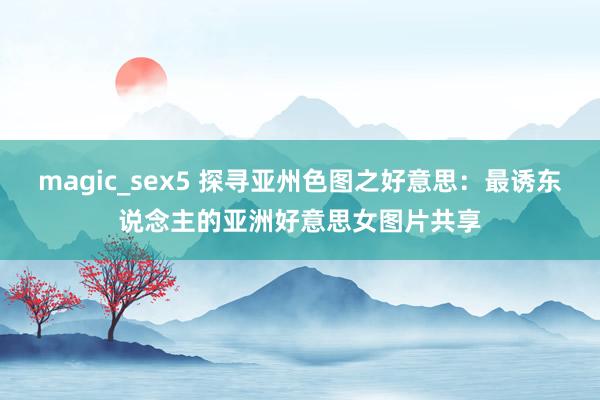 magic_sex5 探寻亚州色图之好意思：最诱东说念主的亚洲好意思女图片共享