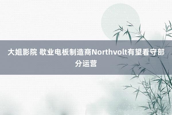 大姐影院 歇业电板制造商Northvolt有望看守部分运营