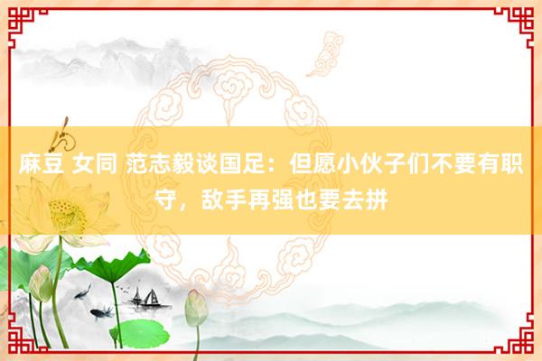 麻豆 女同 范志毅谈国足：但愿小伙子们不要有职守，敌手再强也要去拼