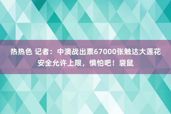 热热色 记者：中澳战出票67000张触达大莲花安全允许上限，惧怕吧！袋鼠