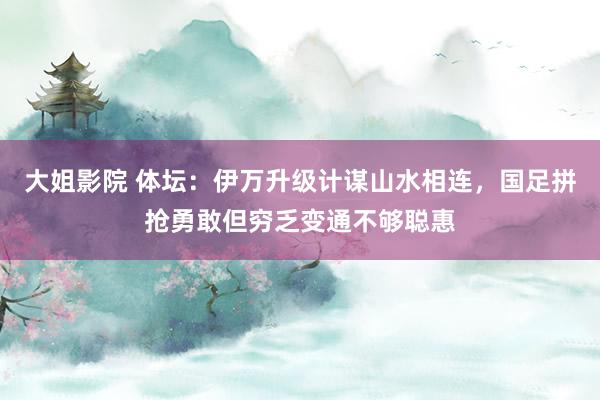 大姐影院 体坛：伊万升级计谋山水相连，国足拼抢勇敢但穷乏变通不够聪惠