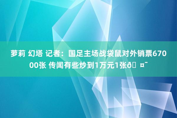 萝莉 幻塔 记者：国足主场战袋鼠对外销票67000张 传闻有些炒到1万元1张🤯