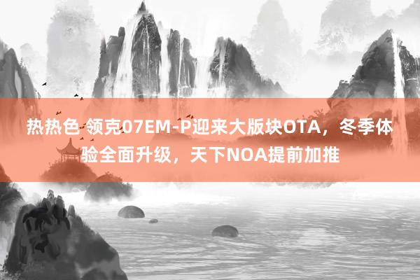 热热色 领克07EM-P迎来大版块OTA，冬季体验全面升级，天下NOA提前加推