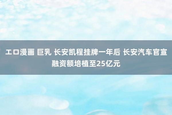 エロ漫画 巨乳 长安凯程挂牌一年后 长安汽车官宣融资额培植至25亿元