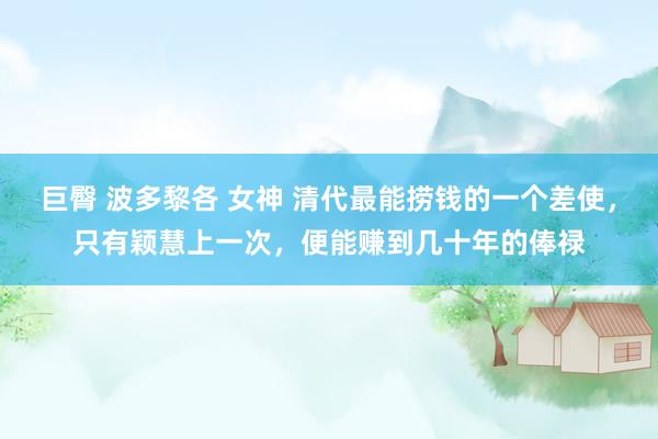 巨臀 波多黎各 女神 清代最能捞钱的一个差使，只有颖慧上一次，便能赚到几十年的俸禄