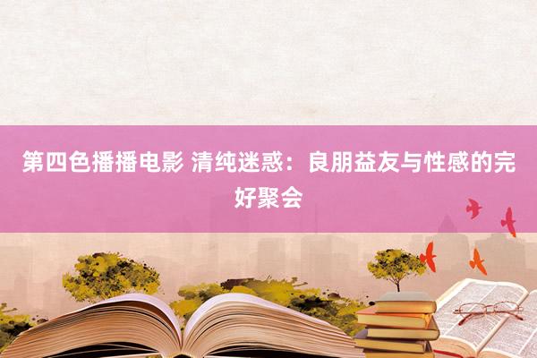 第四色播播电影 清纯迷惑：良朋益友与性感的完好聚会