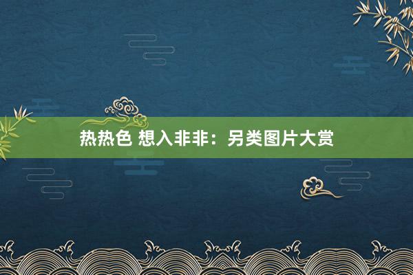 热热色 想入非非：另类图片大赏