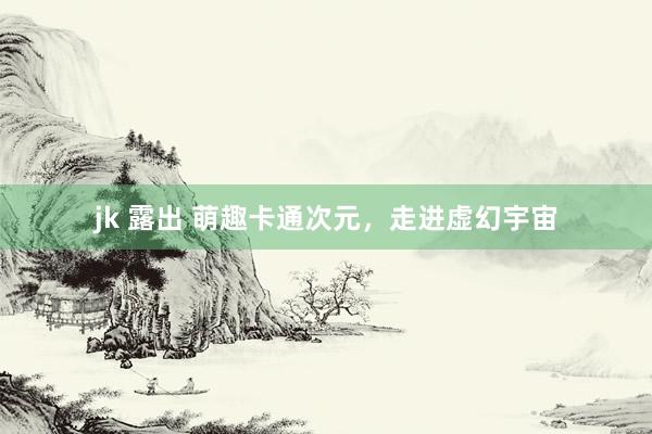 jk 露出 萌趣卡通次元，走进虚幻宇宙