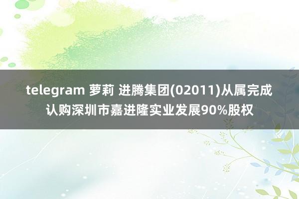 telegram 萝莉 进腾集团(02011)从属完成认购深圳市嘉进隆实业发展90%股权