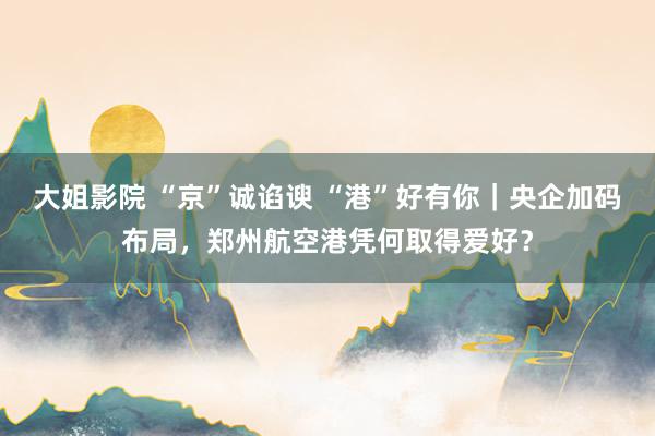 大姐影院 “京”诚谄谀 “港”好有你｜央企加码布局，郑州航空港凭何取得爱好？