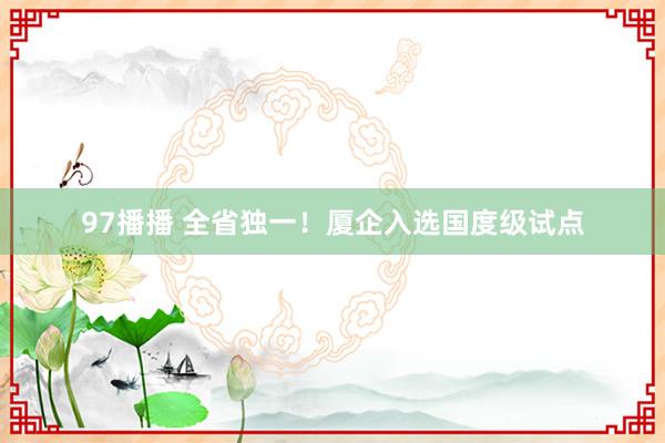 97播播 全省独一！厦企入选国度级试点