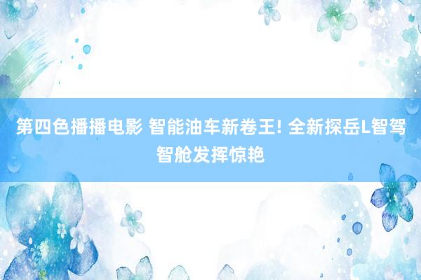 第四色播播电影 智能油车新卷王! 全新探岳L智驾智舱发挥惊艳