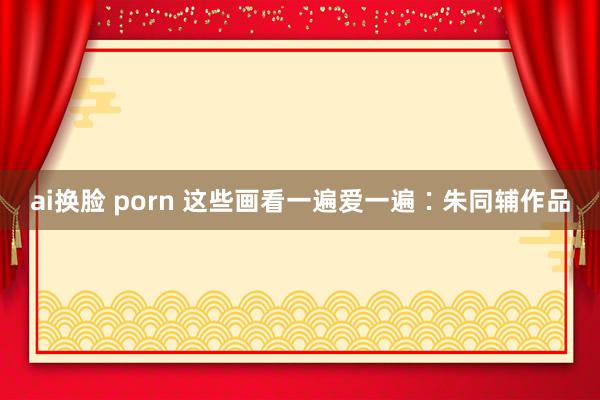 ai换脸 porn 这些画看一遍爱一遍∶朱同辅作品