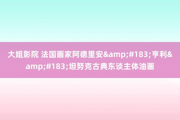 大姐影院 法国画家阿德里安&#183;亨利&#183;坦努克古典东谈主体油画
