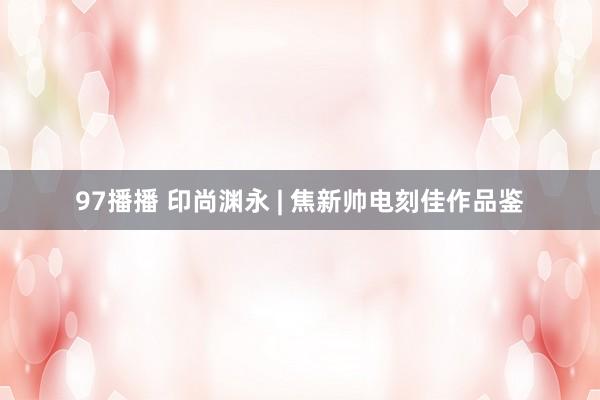 97播播 印尚渊永 | 焦新帅电刻佳作品鉴