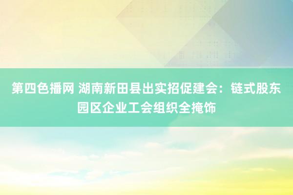 第四色播网 湖南新田县出实招促建会：链式股东园区企业工会组织全掩饰