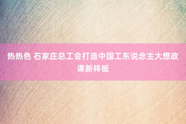 热热色 石家庄总工会打造中国工东说念主大想政课新样板