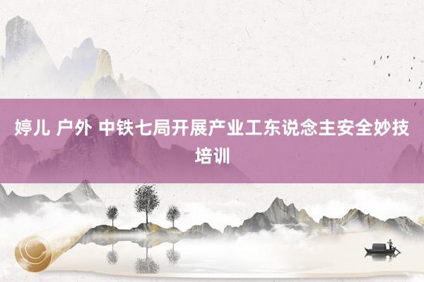 婷儿 户外 中铁七局开展产业工东说念主安全妙技培训