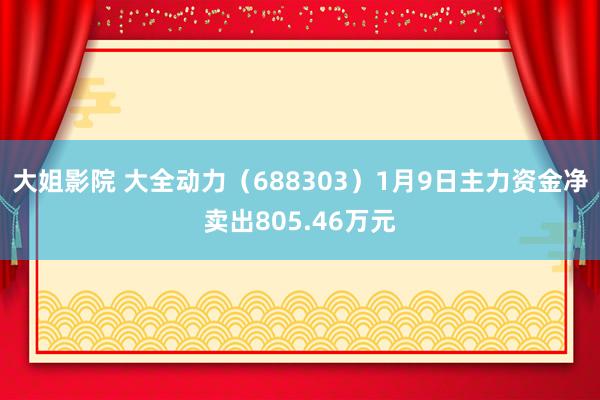 大姐影院 大全动力（688303）1月9日主力资金净卖出805.46万元