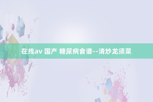 在线av 国产 糖尿病食谱--清炒龙须菜
