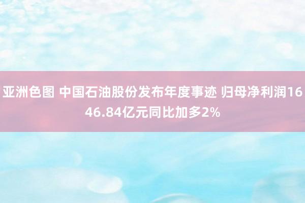 亚洲色图 中国石油股份发布年度事迹 归母净利润1646.84亿元同比加多2%