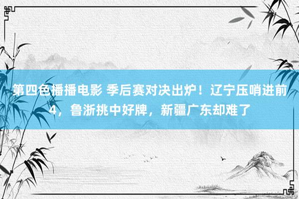 第四色播播电影 季后赛对决出炉！辽宁压哨进前4，鲁浙挑中好牌，新疆广东却难了