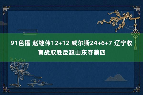 91色播 赵继伟12+12 威尔斯24+6+7 辽宁收官战取胜反超山东夺第四