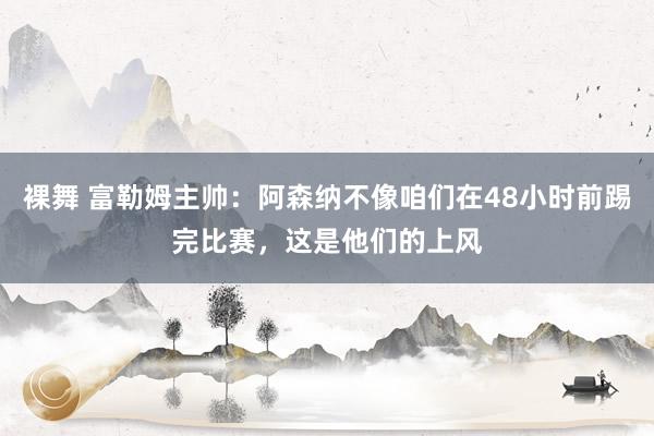 裸舞 富勒姆主帅：阿森纳不像咱们在48小时前踢完比赛，这是他们的上风