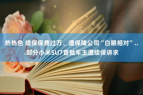 热热色 续保保费过万、遭保障公司“白眼相对”...部分小米SU7首批车主遭续保讲求