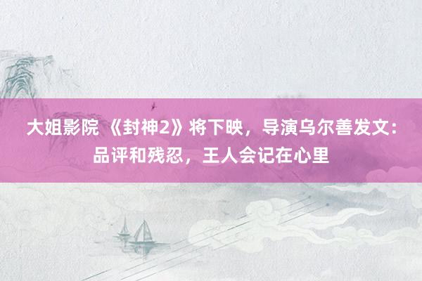 大姐影院 《封神2》将下映，导演乌尔善发文：品评和残忍，王人会记在心里
