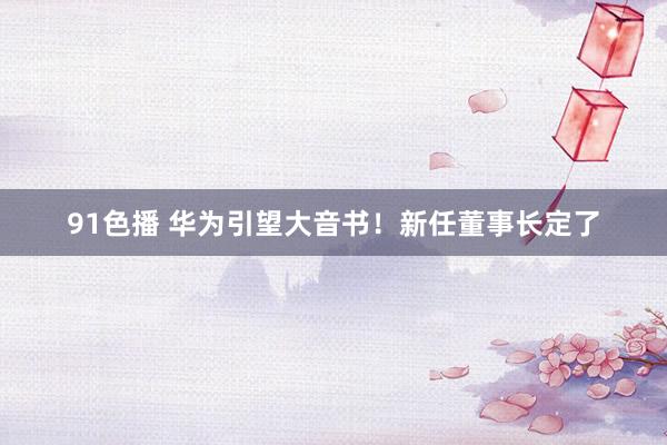 91色播 华为引望大音书！新任董事长定了