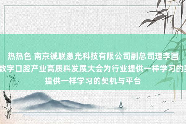 热热色 南京铖联激光科技有限公司副总司理李国青：2025数字口腔产业高质料发展大会为行业提供一样学习的契机与平台