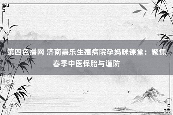 第四色播网 济南嘉乐生殖病院孕妈咪课堂：聚焦春季中医保胎与谨防