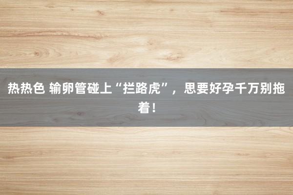 热热色 输卵管碰上“拦路虎”，思要好孕千万别拖着！